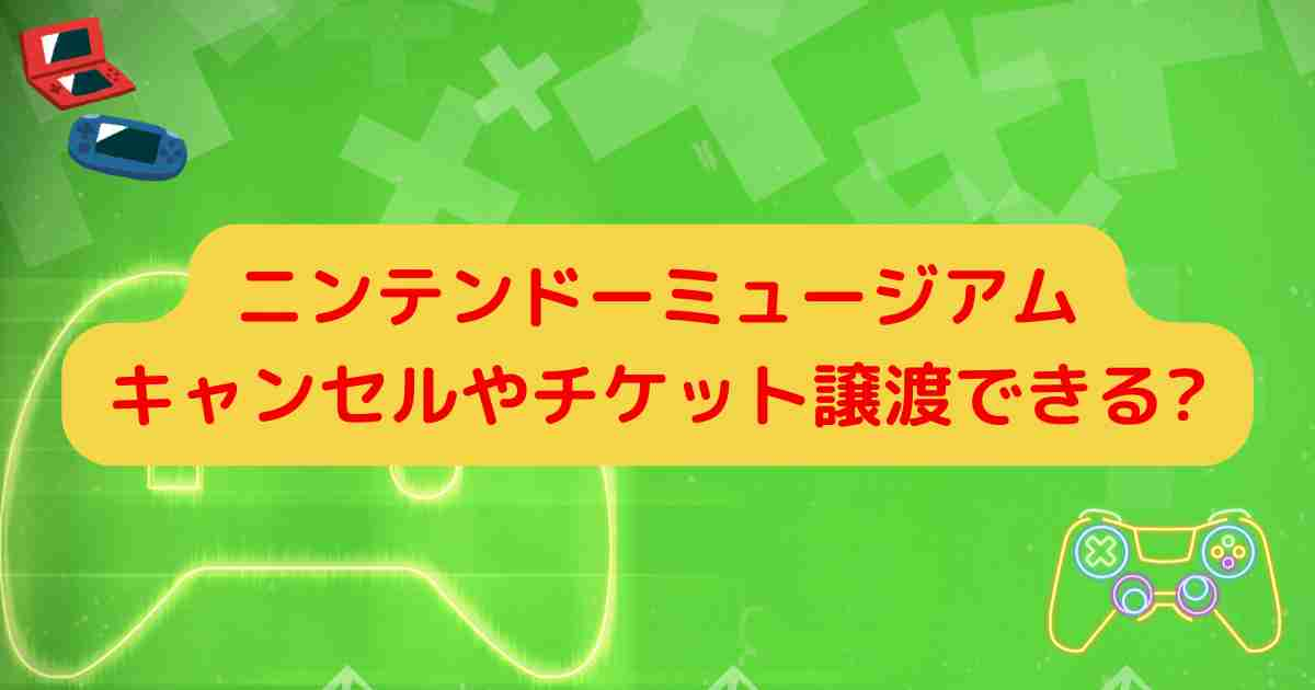 ニンテンドーミュージアムキャンセルやチケット譲渡できる?