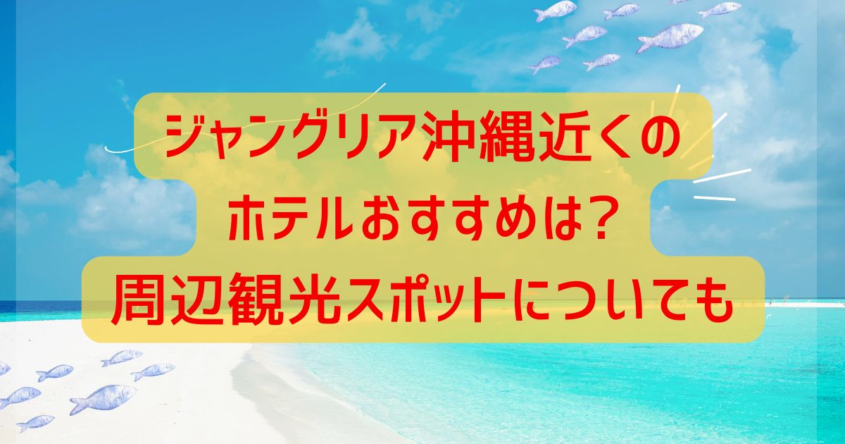 ジャングリア沖縄近くのホテルおすすめは?周辺観光スポットについても