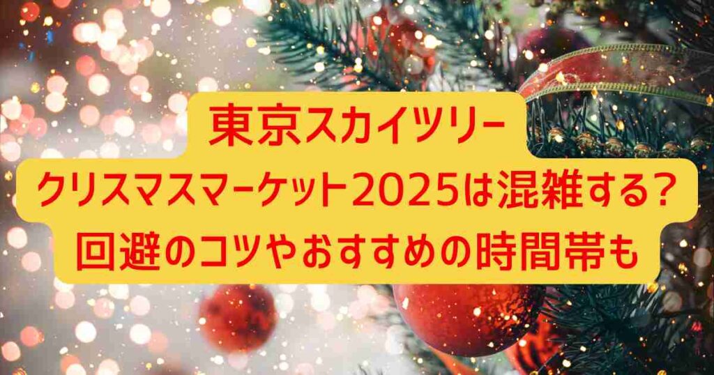 東京スカイツリークリスマスマーケット2025は混雑する?回避のコツやおすすめの時間帯も