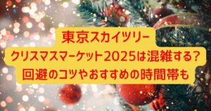 東京スカイツリークリスマスマーケット2025は混雑する?回避のコツやおすすめの時間帯も