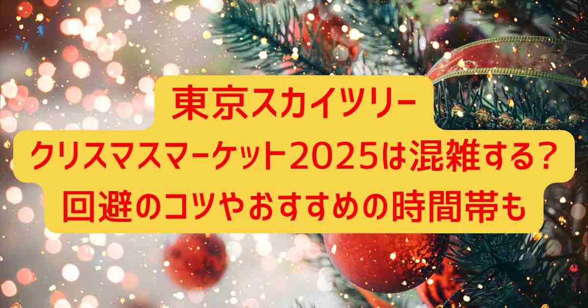 東京スカイツリークリスマスマーケット2025は混雑する?回避のコツやおすすめの時間帯も